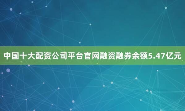 中国十大配资公司平台官网融资融券余额5.47亿元
