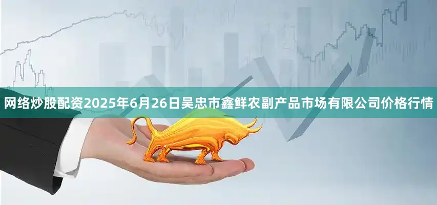网络炒股配资2025年6月26日吴忠市鑫鲜农副产品市场有限公司价格行情