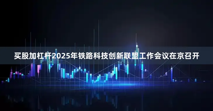 买股加杠杆2025年铁路科技创新联盟工作会议在京召开
